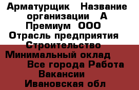 Арматурщик › Название организации ­ А-Премиум, ООО › Отрасль предприятия ­ Строительство › Минимальный оклад ­ 25 000 - Все города Работа » Вакансии   . Ивановская обл.